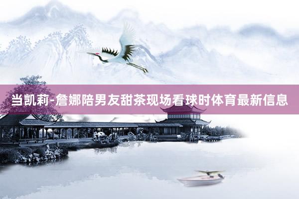 当凯莉-詹娜陪男友甜茶现场看球时体育最新信息