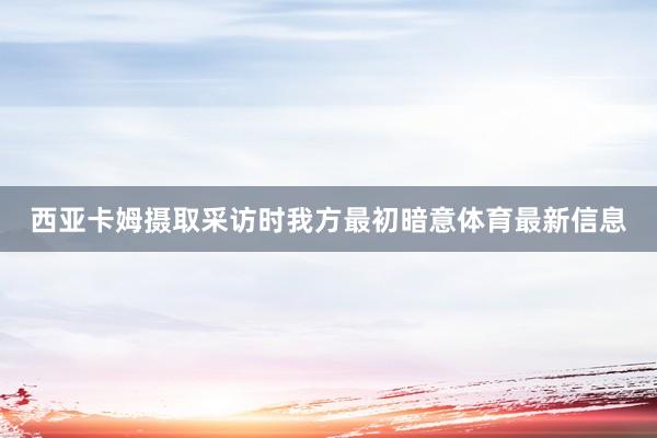 西亚卡姆摄取采访时我方最初暗意体育最新信息