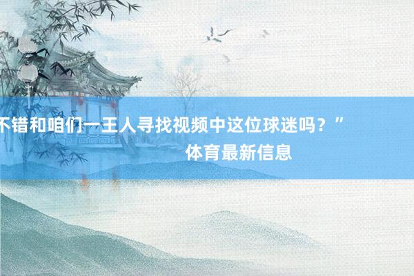 不错和咱们一王人寻找视频中这位球迷吗？”                            体育最新信息