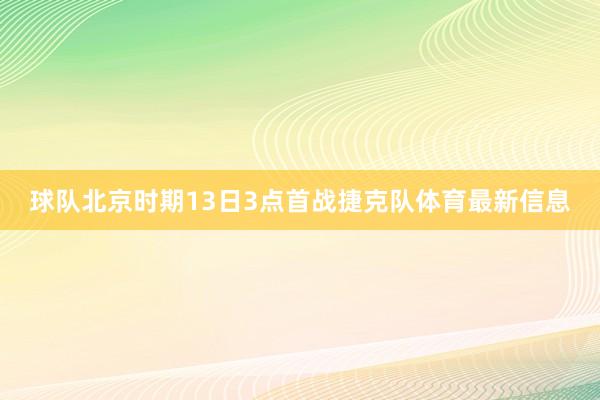 球队北京时期13日3点首战捷克队体育最新信息