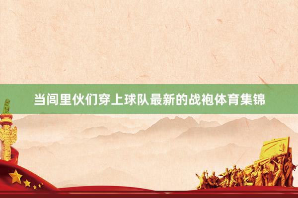 当闾里伙们穿上球队最新的战袍体育集锦