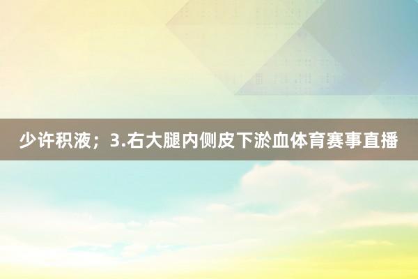 少许积液；3.右大腿内侧皮下淤血体育赛事直播