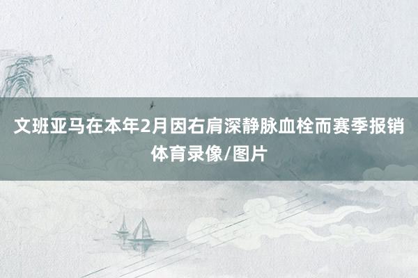 文班亚马在本年2月因右肩深静脉血栓而赛季报销体育录像/图片