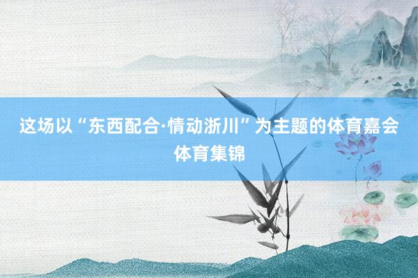 这场以“东西配合·情动浙川”为主题的体育嘉会体育集锦