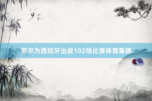 劳尔为西班牙出战102场比赛体育集锦