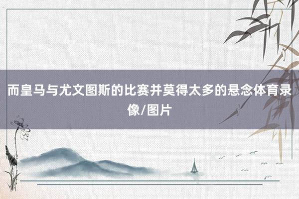 而皇马与尤文图斯的比赛并莫得太多的悬念体育录像/图片