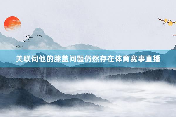 关联词他的膝盖问题仍然存在体育赛事直播