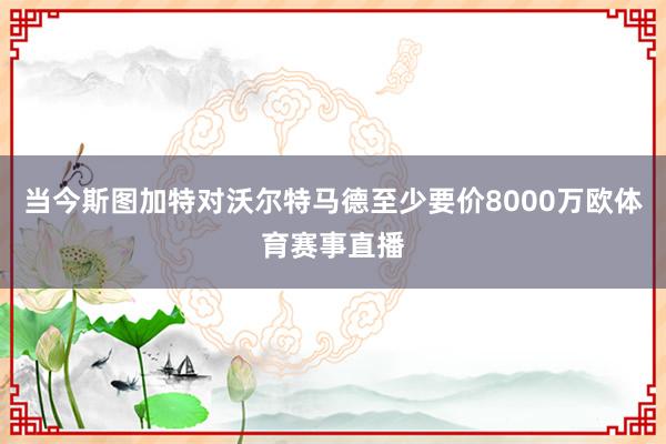 当今斯图加特对沃尔特马德至少要价8000万欧体育赛事直播
