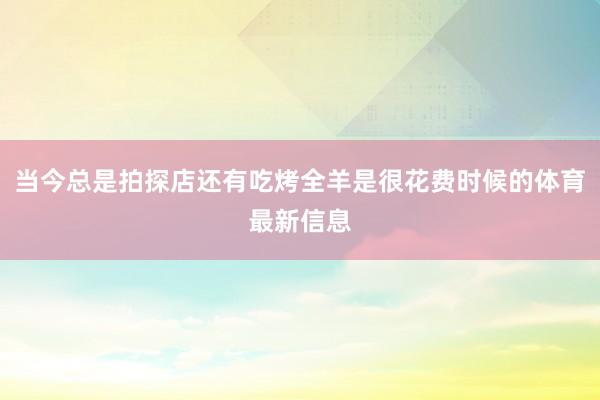 当今总是拍探店还有吃烤全羊是很花费时候的体育最新信息