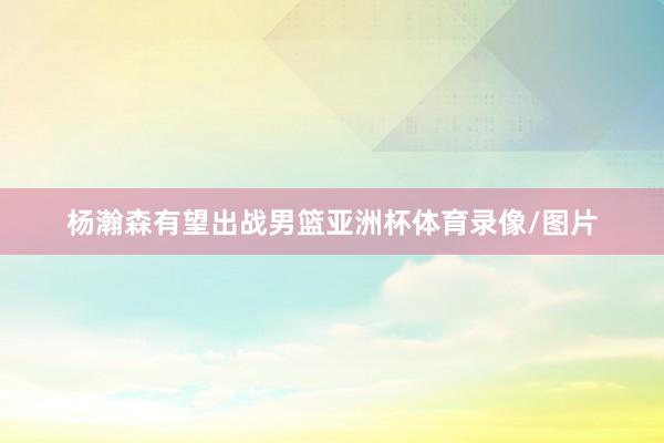 杨瀚森有望出战男篮亚洲杯体育录像/图片
