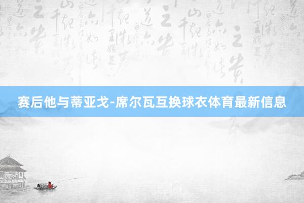赛后他与蒂亚戈-席尔瓦互换球衣体育最新信息