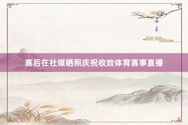 赛后在社媒晒照庆祝收效体育赛事直播