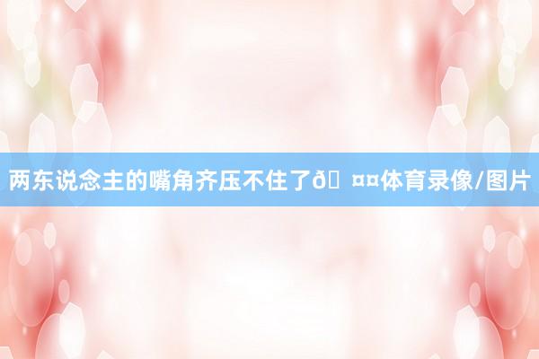 两东说念主的嘴角齐压不住了🤤体育录像/图片