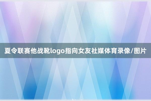 夏令联赛他战靴logo指向女友社媒体育录像/图片