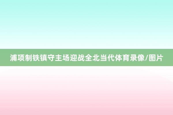 浦项制铁镇守主场迎战全北当代体育录像/图片