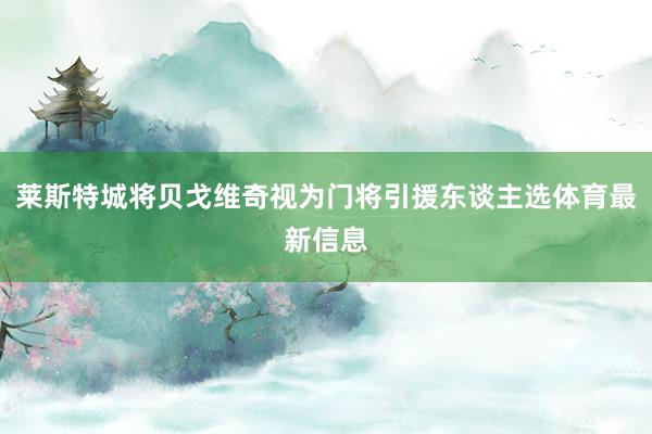 莱斯特城将贝戈维奇视为门将引援东谈主选体育最新信息