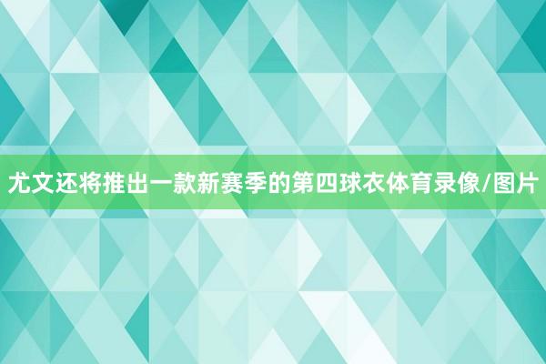 尤文还将推出一款新赛季的第四球衣体育录像/图片