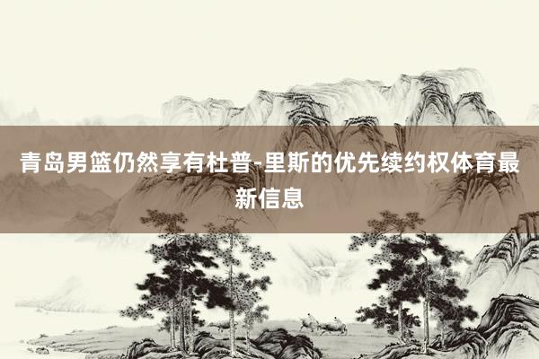 青岛男篮仍然享有杜普-里斯的优先续约权体育最新信息