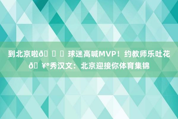 到北京啦🎉球迷高喊MVP！约教师乐吐花🥰秀汉文：北京迎接你体育集锦
