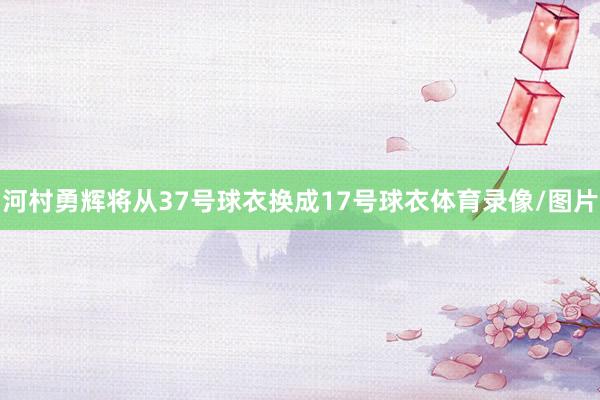 河村勇辉将从37号球衣换成17号球衣体育录像/图片