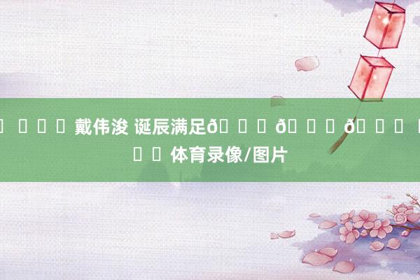 ㊗ ​​​戴伟浚 诞辰满足🎂🎂🎂 ​​​体育录像/图片