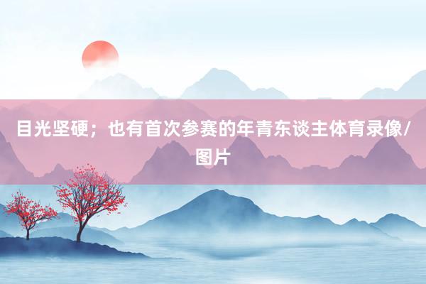 目光坚硬；也有首次参赛的年青东谈主体育录像/图片