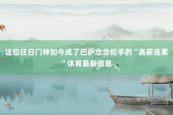 这位往日门神如今成了巴萨念念松手的“高薪连累”体育最新信息