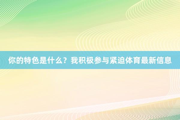你的特色是什么？我积极参与紧迫体育最新信息