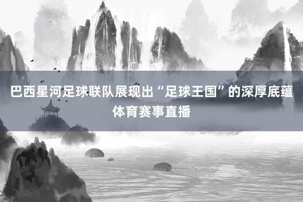 巴西星河足球联队展现出“足球王国”的深厚底蕴体育赛事直播
