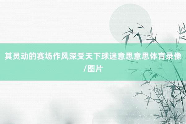其灵动的赛场作风深受天下球迷意思意思体育录像/图片