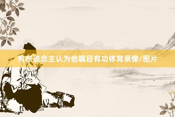 有东说念主认为他瞩目有功体育录像/图片