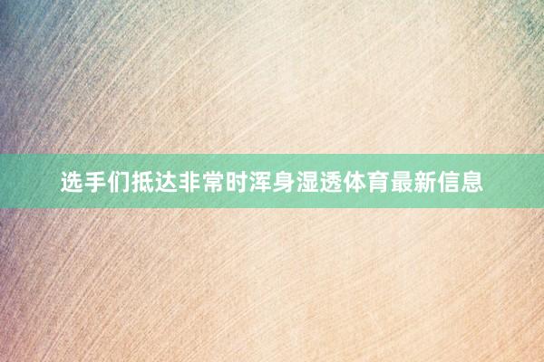 选手们抵达非常时浑身湿透体育最新信息