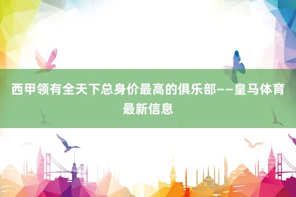 西甲领有全天下总身价最高的俱乐部——皇马体育最新信息