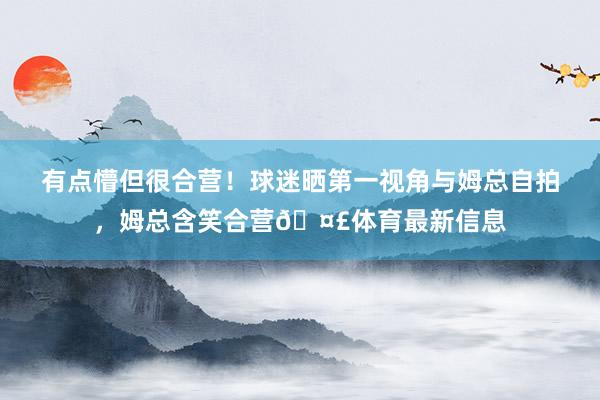 有点懵但很合营！球迷晒第一视角与姆总自拍，姆总含笑合营🤣体育最新信息