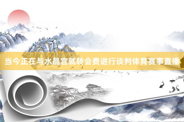 当今正在与水晶宫就转会费进行谈判体育赛事直播