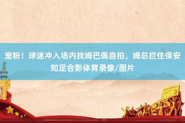 宠粉！球迷冲入场内找姆巴佩自拍，姆总拦住保安知足合影体育录像/图片