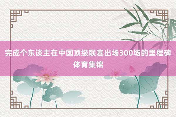 完成个东谈主在中国顶级联赛出场300场的里程碑体育集锦