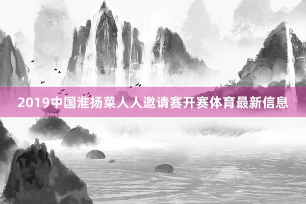 2019中国淮扬菜人人邀请赛开赛体育最新信息