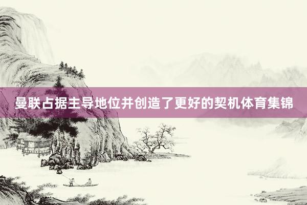 曼联占据主导地位并创造了更好的契机体育集锦