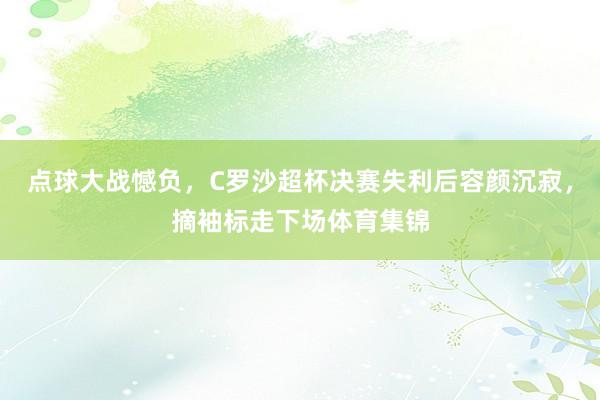 点球大战憾负，C罗沙超杯决赛失利后容颜沉寂，摘袖标走下场体育集锦