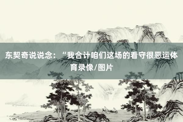 东契奇说说念：“我合计咱们这场的看守很恶运体育录像/图片
