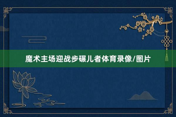 魔术主场迎战步碾儿者体育录像/图片