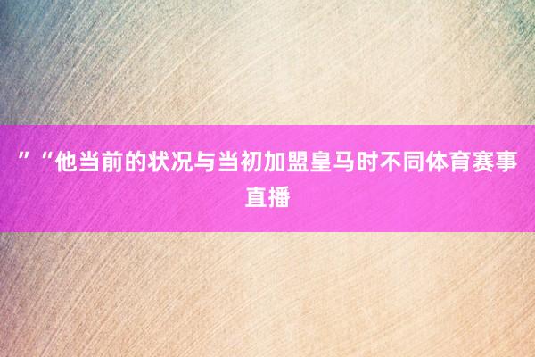 ”“他当前的状况与当初加盟皇马时不同体育赛事直播