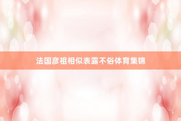 法国彦祖相似表露不俗体育集锦