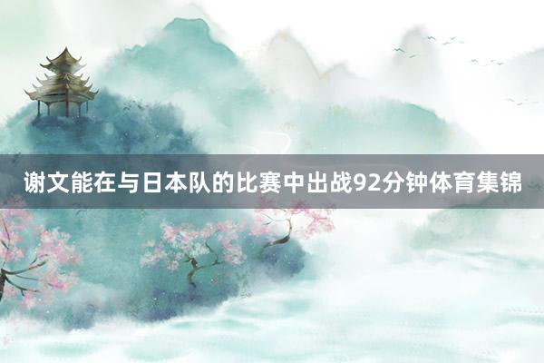 谢文能在与日本队的比赛中出战92分钟体育集锦