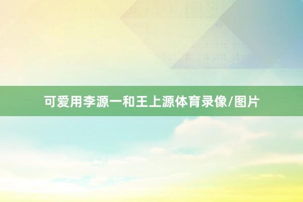 可爱用李源一和王上源体育录像/图片