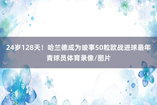 24岁128天！哈兰德成为竣事50粒欧战进球最年青球员体育录像/图片