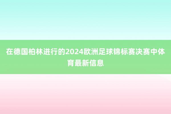 在德国柏林进行的2024欧洲足球锦标赛决赛中体育最新信息