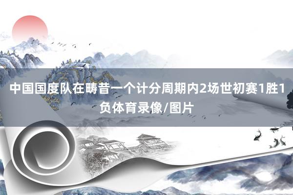 中国国度队在畴昔一个计分周期内2场世初赛1胜1负体育录像/图片