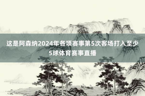 这是阿森纳2024年各项赛事第5次客场打入至少5球体育赛事直播